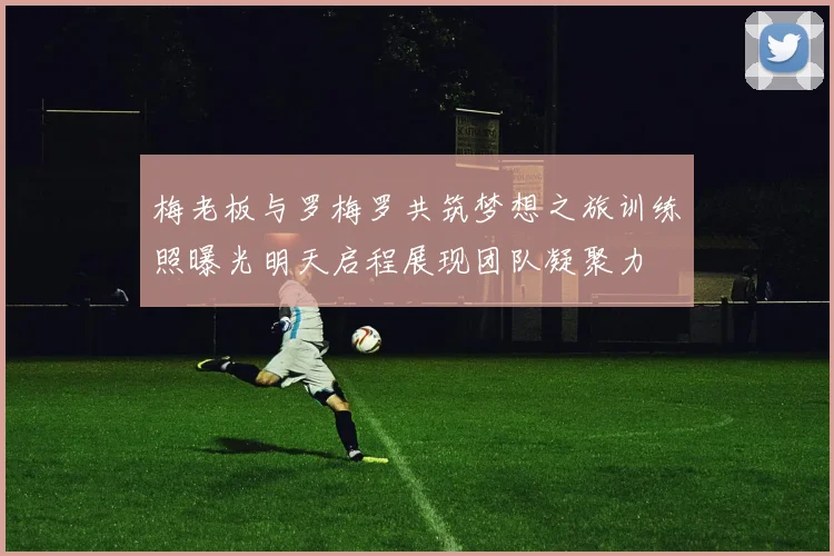 梅老板与罗梅罗共筑梦想之旅训练照曝光明天启程展现团队凝聚力