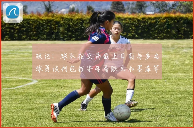 狼记：球队在交易截止日前与多名球员谈判包括字母哥欧文和墨菲等人